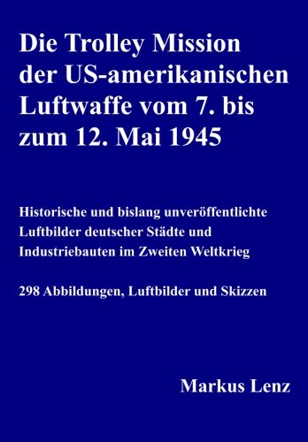 Die Trolley Mission der US-amerikanischen Luftwaffe vom 7. bis zum 12. Mai 1945: Historische und bislang unveröffentlichte Luftbilder deutscher Städte und Industriebauten im Zweiten Weltkrieg